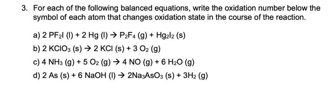 3. For each of the following balanced equations, write the oxidation number below the
symbol of each atom that changes oxidation state in the course of the reaction.
a) 2 PF21 (1) + 2 Hg (I) → P2F4 (g) + Hg2l2 (s)
b) 2 KCIO3 (s) → 2 KCI (s) + 3 O2 (g)
c) 4 NH3 (g) + 5 O2 (g) → 4 NO (g) + 6 H2O (g)
d) 2 As (s) + 6 NaOH (I) → 2Na3AsO3 (s) + 3H2 (g)

