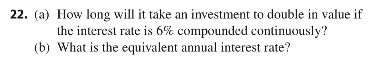 22. (a) How long will it take an investment to double in value if
the interest rate is 6% compounded continuously?
(b) What is the equivalent annual interest rate?
