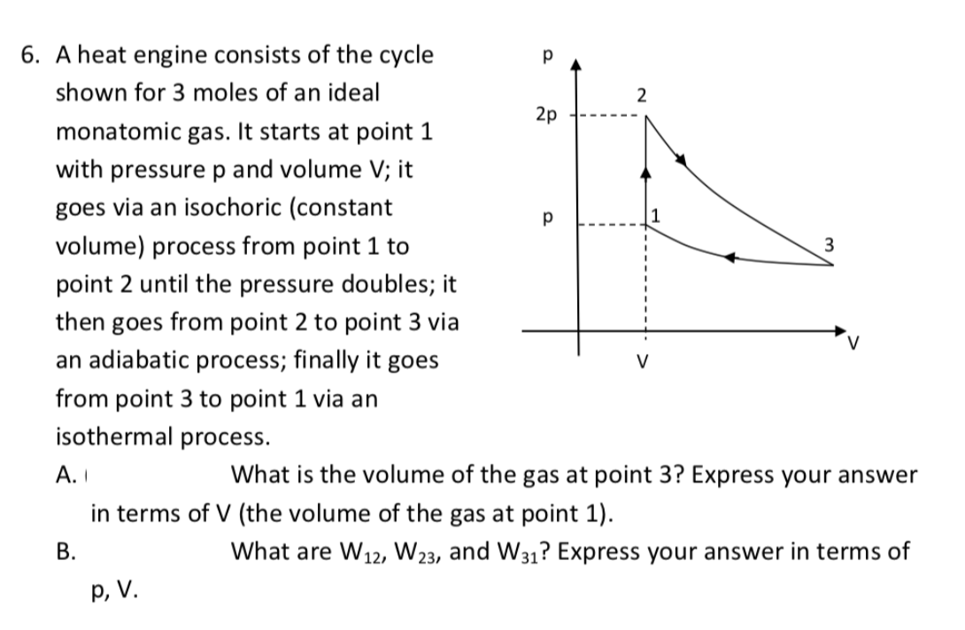6. A heat engine consists of the cycle
p
shown for 3 moles of an ideal
2p
monatomic gas. It starts at point 1
with pressure p and volume V; it
goes via an isochoric (constant
1
volume) process from point 1 to
3
point 2 until the pressure doubles; it
then goes from point 2 to point 3 via
an adiabatic process; finally it goes
V
from point 3 to point 1 via an
isothermal process.
А. I
What is the volume of the gas at point 3? Express your answer
in terms of V (the volume of the gas at point 1).
В.
What are W12, W23, and W31? Express your answer in terms of
p, V.
2.
