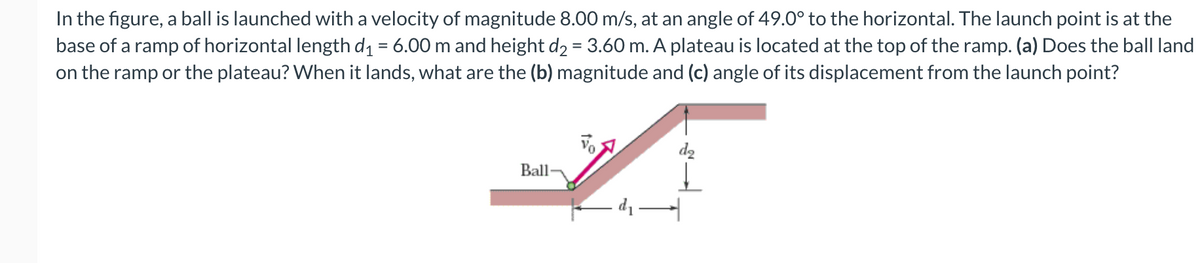 In the figure, a ball is launched with a velocity of magnitude 8.00 m/s, at an angle of 49.0° to the horizontal. The launch point is at the
base of a ramp of horizontal length d1 = 6.00 m and height d2 = 3.60 m. A plateau is located at the top of the ramp. (a) Does the ball land
on the ramp or the plateau? When it lands, what are the (b) magnitude and (c) angle of its displacement from the launch point?
d2
Ball
di
