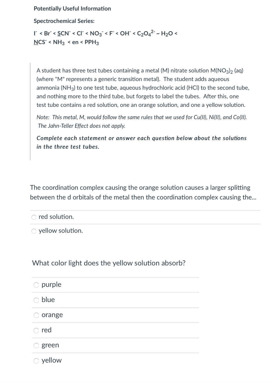 Potentially Useful Information
Spectrochemical Series:
I < Br < SCN° < Cl° < NO3¯ < F < OH° < C2O4²-~ H2O <
NCS < NH3 < en < PPH3
A student has three test tubes containing a metal (M) nitrate solution M(NO3)2 (aq)
(where "M" represents a generic transition metal). The student adds aqueous
ammonia (NH3) to one test tube, aqueous hydrochloric acid (HCI) to the second tube,
and nothing more to the third tube, but forgets to label the tubes. After this, one
test tube contains a red solution, one an orange solution, and one a yellow solution.
Note: This metal, M, would follow the same rules that we used for Cu(II), Ni(II), and Co(II).
The Jahn-Teller Effect does not apply.
Complete each statement or answer each question below about the solutions
in the three test tubes.
The coordination complex causing the orange solution causes a larger splitting
between the d orbitals of the metal then the coordination complex causing the...
O red solution.
O yellow solution.
What color light does the yellow solution absorb?
O purple
blue
O orange
red
O green
O yellow
|0|0|o]o|0

