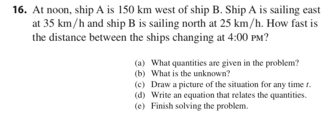 16. At noon, ship A is 150 km west of ship B. Ship A is sailing east
at 35 km/h and ship B is sailing north at 25 km/h. How fast is
the distance between the ships changing at 4:00 PM?
(a) What quantities are given in the problem?
(b) What is the unknown?
(c) Draw a picture of the situation for any time t.
(d) Write an equation that relates the quantities.
(e) Finish solving the problem.
