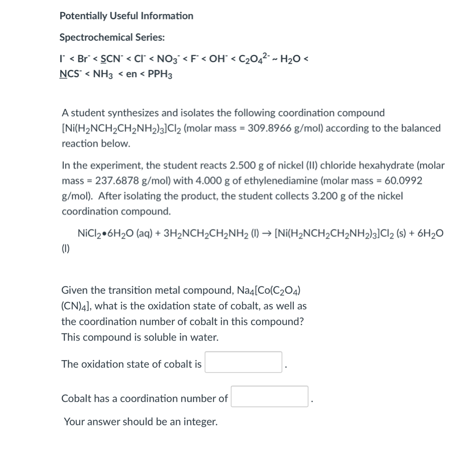 Potentially Useful Information
Spectrochemical Series:
| < Br < SCN < Cl° < NO3¯< F° < OH° < C2O4²- ~ H2O <
NCS < NH3 < en < PPH3
A student synthesizes and isolates the following coordination compound
[Ni(H2NCH2CH2NH2)3]Cl2 (molar mass = 309.8966 g/mol) according to the balanced
reaction below.
In the experiment, the student reacts 2.500 g of nickel (II) chloride hexahydrate (molar
mass = 237.6878 g/mol) with 4.000 g of ethylenediamine (molar mass = 60.0992
g/mol). After isolating the product, the student collects 3.200 g of the nickel
coordination compound.
NICI2•6H2O (aq) + 3H2NCH2CH2NH2 (1) → [Ni(H2NCH2CH2NH2)3]Cl2 (s) + 6H2O
(1)
Given the transition metal compound, Na4[Co(C204)
(CN)4], what is the oxidation state of cobalt, as well as
the coordination number of cobalt in this compound?
This compound is soluble in water.
The oxidation state of cobalt is
Cobalt has a coordination number of
Your answer should be an integer.
