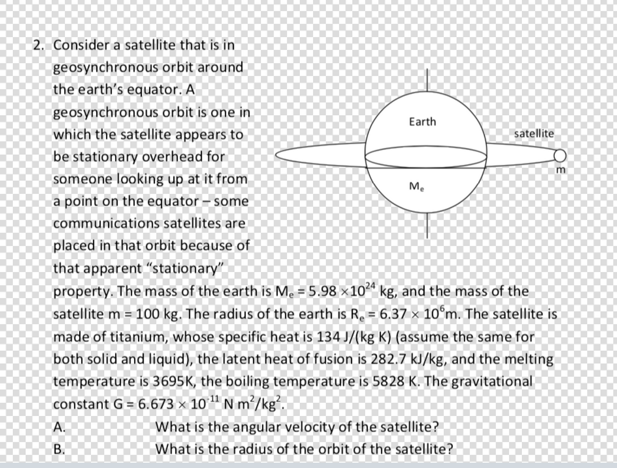2. Consider a satellite that is in
geosynchronous orbit around
the earth's equator. A
geosynchronous orbit is one in
Earth
which the satellite appears to
satellite
be stationary overhead for
someone looking up at it from
Me
a point on the equator – some
communications satellites are
placed in that orbit because of
that apparent "stationary"
24
property. The mass of the earth is Me = 5.98 ×10ª kg, and the mass of the
satellite m = 100 kg. The radius of the earth is R. = 6.37 × 10°m. The satellite is
%3D
made of titanium, whose specific heat is 134 J/(kg K) (assume the same for
both solid and liquid), the latent heat of fusion is 282.7 kJ/kg, and the melting
temperature is 3695K, the boiling temperature is 5828 K. The gravitational
constant G = 6.673 × 10" N m²/kg².
А.
What is the angular velocity of the satellite?
В.
What is the radius of the orbit of the satellite?

