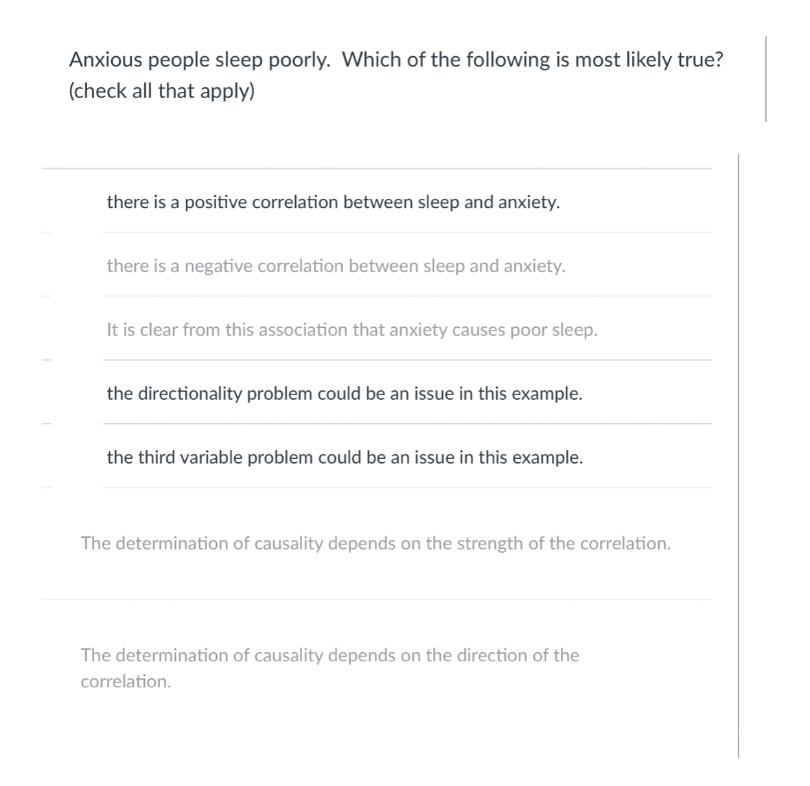 Anxious people sleep poorly. Which of the following is most likely true?
(check all that apply)
there is a positive correlation between sleep and anxiety.
there is a negative correlation between sleep and anxiety.
It is clear from this association that anxiety causes poor sleep.
the directionality problem could be an issue in this example.
the third variable problem could be an issue in this example.
The determination of causality depends on the strength of the correlation.
The determination of causality depends on the direction of the
correlation.
