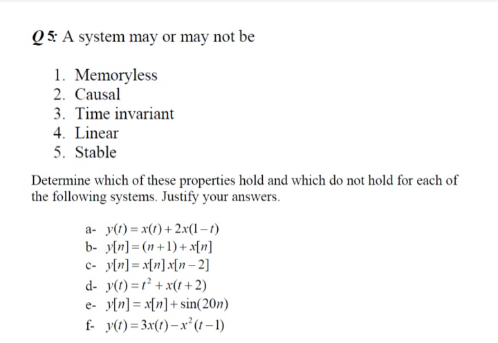 Q 5: A system may or may not be
1. Memoryless
2. Causal
3. Time invariant
4. Linear
5. Stable
Determine which of these properties hold and which do not hold for each of
the following systems. Justify your answers.
a- y(t) = x(t) + 2.x(1 – t)
b- y[n]= (n+1) + x[n]
c- y[n] = x[n]x[n– 2]
d- y(t) =t2 +x(t+2)
e- y[n] = x[n]+sin(20n)
f- y(1) = 3x(1)– x²(t–1)
