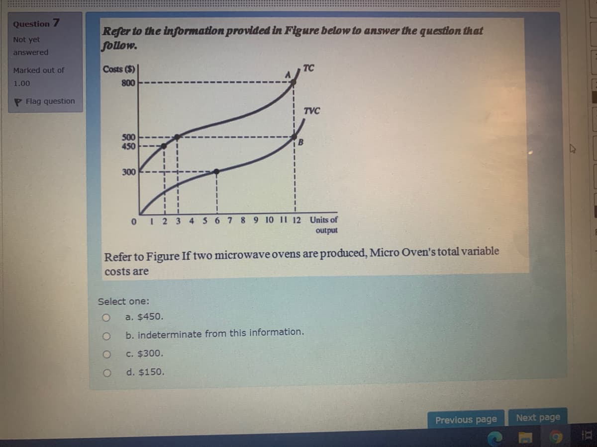 Question 7
Refer to the information provided in Figure below to answer the questlon that
follow.
Not yet
answered
Marked out of
Costs ($)
TC
1.00
800
P Flag question
TVC
500
450
300
0 I 2 3 4 5 6 7 8 9 10 1I 12 Units of
output
Refer to Figure If two microwave ovens are produced, Micro Oven's total variable
costs are
Select one:
a. $450.
b. indeterminate from this information.
C. $300.
d. $150.
Previous page
Next page
