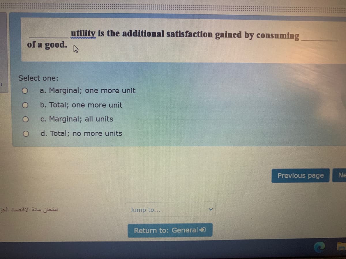 utility is the additional satisfaction gained by consuming
of a good.
Select one:
a. Marginal; one more unit
b. Total; one more unit
c. Marginal; all units
d. Total; no more units
Previous page
Ne
امتحان مادة الاقتصاد الجز
Jump to...
Return to: General )
