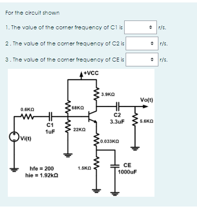 For the circuit shown
1. The value of the corner frequency of C1 is
r/s.
2. The value of the corner frequency of C2 is
+ r/s.
3. The value of the corner frequency of CE is
+ r/s.
+vCc
3.9KO
Volt)
68KQ
0.6KO
C2
3.3uF
5.6KO
C1
1uF
22KΩ
vict)
0.033KQ
CE
1000uF
hfe = 200
1.5KO
hie = 1.92ka
