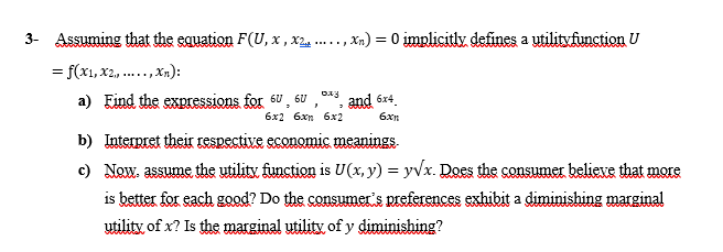 3- Assuming that the equation F(U, x, X2
= f(x1, x2,, ...
Xn):
*******
****
,xn) = 0 implicitly defines a utilityfunction U
073
a) Find the expressions for 60, 6U and 6x4
"
3
6x2 6xn 6x2
6xn
b) Interpret their respective economic meanings.
c) Now. assume the utility function is U(x, y) = y√x. Does the consumer believe that more
is better for each good? Do the consumer's preferences exhibit a diminishing marginal
utility of x? Is the marginal utility of y diminishing?