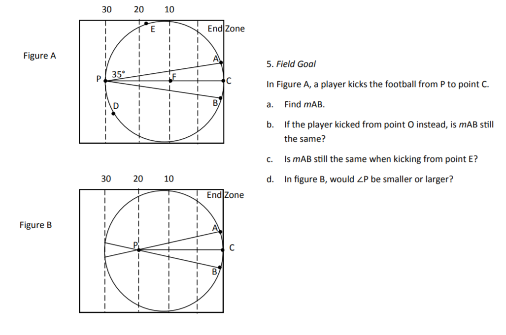 30
20
10
E
End Zone
Figure A
5. Field Goal
35°
P
In Figure A, a player kicks the football from P to point C.
B
а.
Find mAB.
b. If the player kicked from point O instead, is mAB still
the same?
C.
Is mAB still the same when kicking from point E?
30
20
10
d. In figure B, would ZP be smaller or larger?
End Zone
Figure B
A
B.
