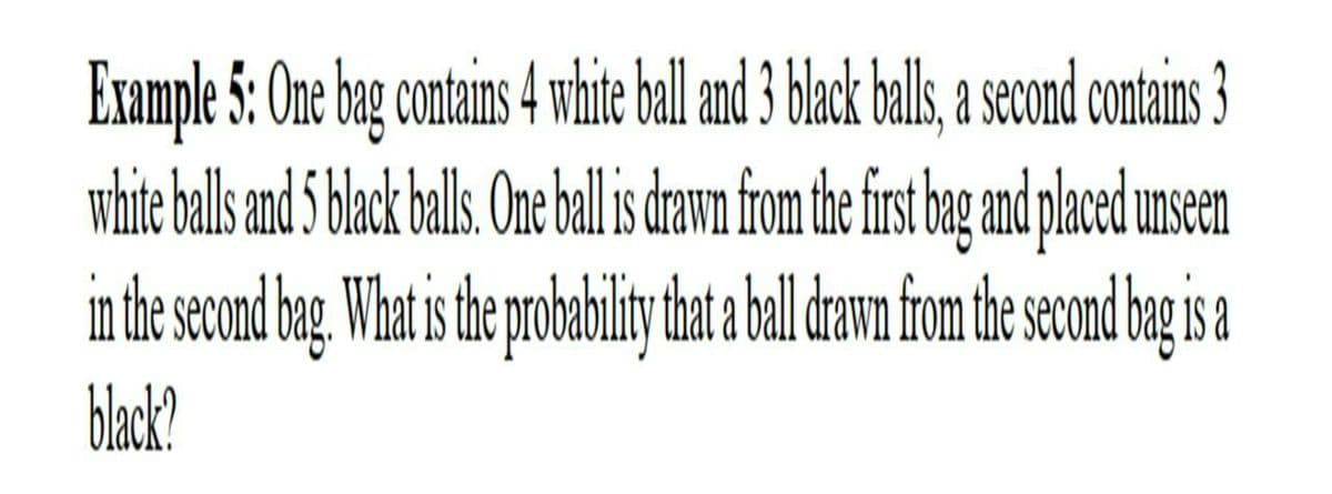 Example 5: One bag contains 4 whie bll and 3 back bals, second contains 3
white ball and 5 black bals.One bll dawn fom the fis be nd paced unseen
in the second bag. What s te poabilty hat bal damn fom the seon bg i a
blak?
