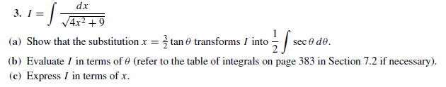 3. I =
dx
VAx? +9
(a) Show that the substitution x = } tan 0 transforms I into se
(b) Evaluate I in terms of 0 (refer to the table of integrals on page 383 in Section 7.2 if necessary).
(c) Express I in terms of x.
sec e de.
