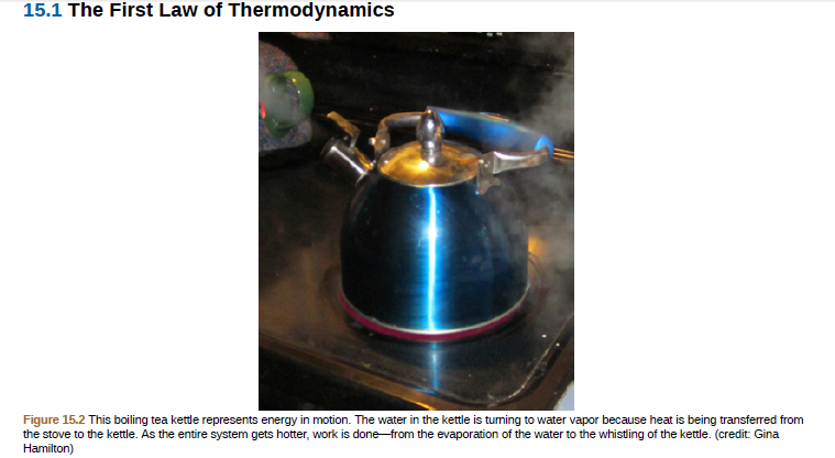 15.1 The First Law of Thermodynamics
Figure 15.2 This boiling tea kettle represents energy in motion. The water in the kettle is tuming to water vapor because heat is being transferred from
the stove to the kettle. As the entire system gets hotter, work is done from the evaporation of the water to the whistling of the kettle. (credit: Gina
Hamilton)
