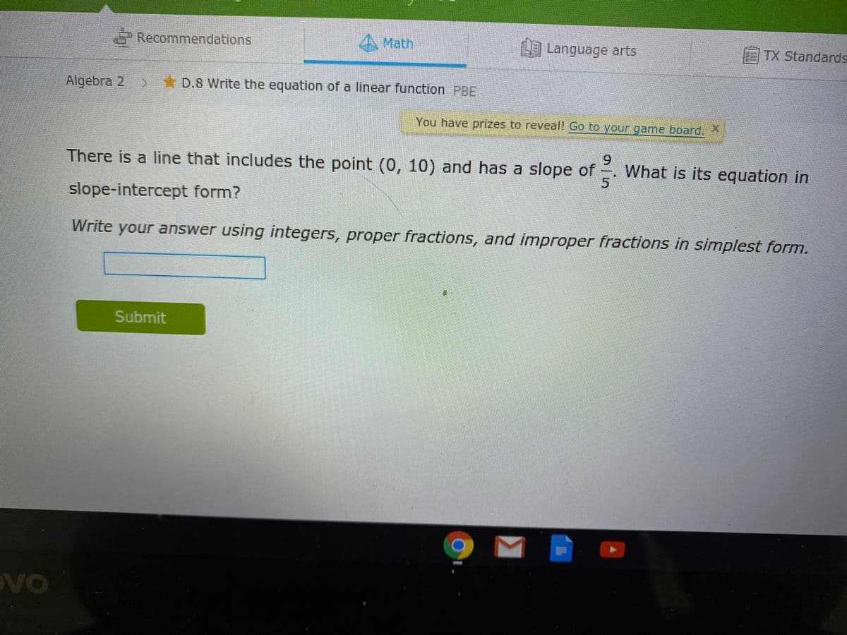 Recommendations
A Math
Language arts
TX Standards
Algebra 2
* D.8 Write the equation of a linear function PBE
You have prizes to reveall Go to your game.board.
There is a line that includes the point (0, 10) and has a slope of
6.
What is its equation in
slope-intercept form?
Write your answer using integers, proper fractions, and improper fractions in simplest form.
Submit
OVO
ain
