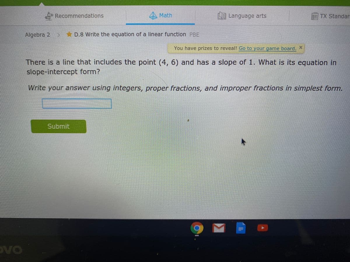 Recommendations
A Math
Language arts
TX Standan
Algebra 2 D.8 Write the equation of a linear function PBE
You have prizes to reveal! Co to your game board.
There is a line that includes the point (4, 6) and has a slope of 1. What is its equation in
slope-intercept form?
Write your answer using integers, proper fractions, and improper fractions in simplest form.
Submit
