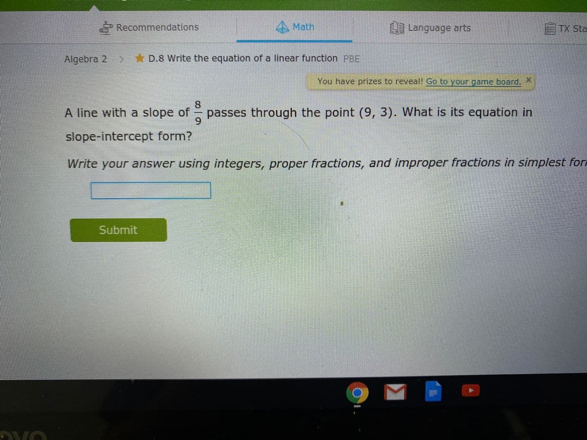 Recommendations
A Math
9 Longuage arts
TX Sta
Algebra 2
D.8 Write the equation of a linear function PBE
You have prizes to reveal! Go to your game-board.X
8.
passes through the point (9, 3). What is its equation in
6.
A line with a slope of
slope-intercept form?
Write your answer using integers, proper fractions, and improper fractions in simplest forn
Submit
