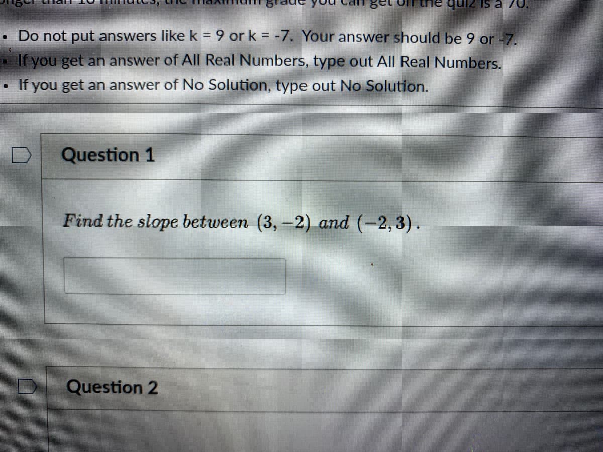 Do not put answers like k = 9 or k = -7. Your answer should be 9 or -7.
%3D
If you get an answer of All Real Numbers, type out All Real Numbers.
If you get an answer of No Solution, type out No Solution.
Question 1
Find the slope between (3, -2) and (-2, 3).
Question 2
