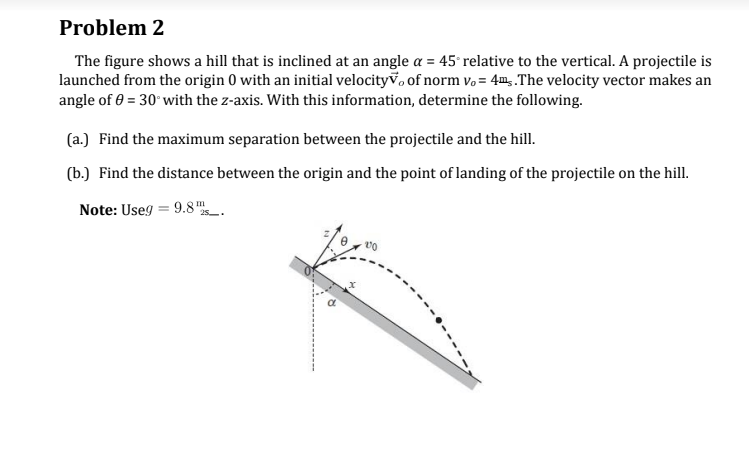 Problem 2
The figure shows a hill that is inclined at an angle a = 45° relative to the vertical. A projectile is
launched from the origin 0 with an initial velocity, of norm vo= 4m.The velocity vector makes an
angle of 0 = 30° with the z-axis. With this information, determine the following.
(a.) Find the maximum separation between the projectile and the hill.
(b.) Find the distance between the origin and the point of landing of the projectile on the hill.
Note: Useg = 9.8
25.
R
170