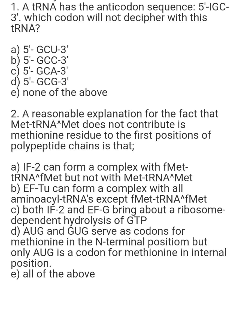 1. A tRNA has the anticodon sequence: 5'-IGC-
3'. which codon will not decipher with this
tRNA?
a) 5'- GCU-3'
b) 5'- GCC-3'
c) 5'- GCA-3'
d) 5'- GCG-3'
e) none of the above
2. A reasonable explanation for the fact that
Met-tRNA^Met does not contribute is
methionine residue to the first positions of
polypeptide chains is that;
a) IF-2 can form a complex with fMet-
tŔNA^fMet but not with Met-tRNA^Met
b) EF-Tu can form a complex with all
aminoacyl-tRNA's except fMet-tRNA^fMet
c) both IF-2 and EF-G bring about a ribosome-
dependent hydrolysis of GTP
d) AUG and GUG serve as codons for
methionine in the N-terminal positiom but
only AUG is a codon for methionine in internal
position.
e) all of the above