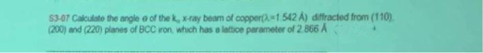 53-07 Calculate the angle e of the k, x-ray beam of copper(-1 542 A) diffracted from (110)
(200) and (220) planes of BCC iron, which has a lattice parameter of 2.866 A