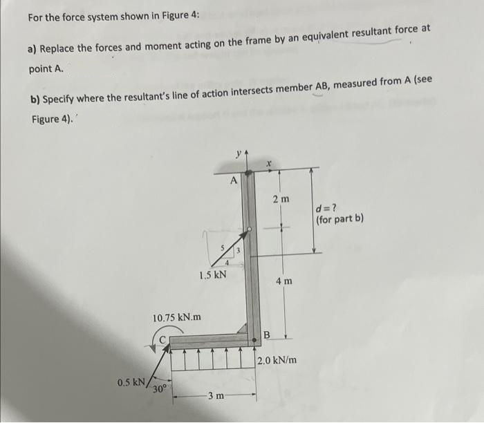 For the force system shown in Figure 4:
a) Replace the forces and moment acting on the frame by an equivalent resultant force at
point A.
b) Specify where the resultant's line of action intersects member AB, measured from A (see
Figure 4).'
0.5 kN
1,5 kN
10.75 kN.m
30°
-3 m
A
X
2 m
4 m
2.0 kN/m
d=?
(for part b)