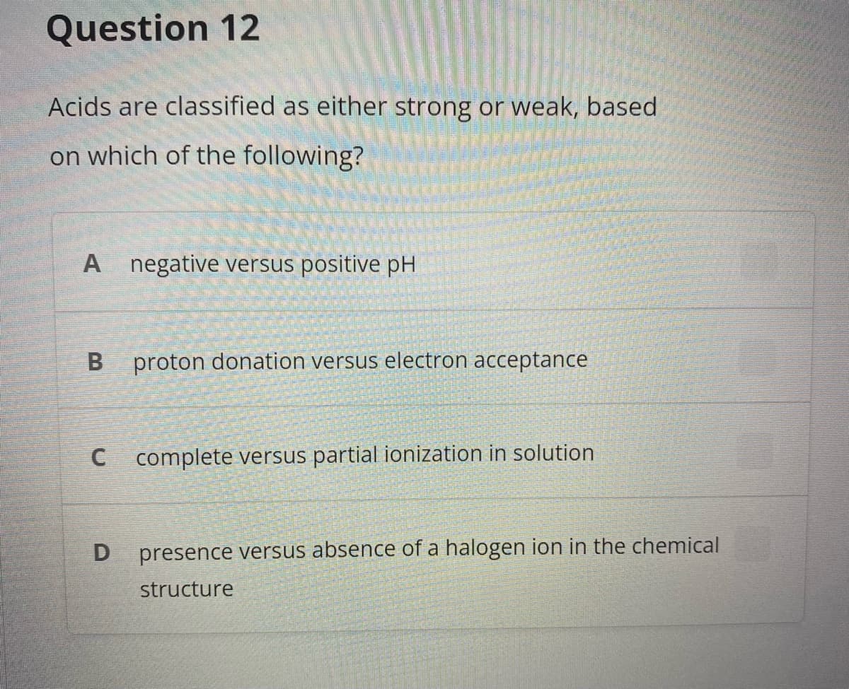 Question 12
Acids are classified as either strong or weak, based
on which of the following?
A negative versus positive pH
proton donation versus electron acceptance
C complete versus partial ionization in solution
presence versus absence of a halogen ion in the chemical
structure
