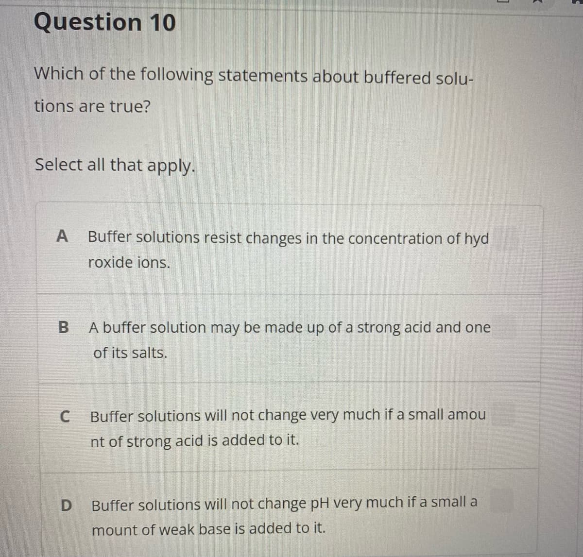 Question 10
Which of the following statements about buffered solu-
tions are true?
Select all that apply.
A
Buffer solutions resist changes in the concentration of hyd
roxide ions.
A buffer solution may be made up of a strong acid and one
of its salts.
C
Buffer solutions will not change very much if a small amou
nt of strong acid is added to it.
Buffer solutions will not change pH very much if a small a
mount of weak base is added to it.
