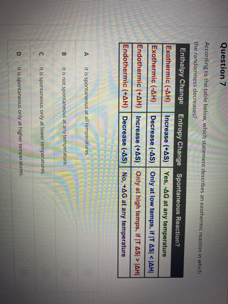 Question 7
According to the table below, which statement describes an exothermic reaction in which
the randomness decreases?
Enthalpy Change Entropy Change Spontaneous Reaction?
Exothermic (-AH)
Increase (+AS) | Yes, -AG at any temperature
Exothermic (-AH)
Decrease (-AS) | Only at low temps, if |T AS| < JAH|
Endothermic (+AH)
Increase (+AS) | Only at high temps, if |T AS| > JAH|
Endothermic (+AH) | Decrease (-AS) No, +AG at any temperature
A
It is spontaneous at all temperatures.
It is not spontaneous at any temperature.
It is spontaneous only at lower temperatures.
It is spontaneous only at higher temperatures.
