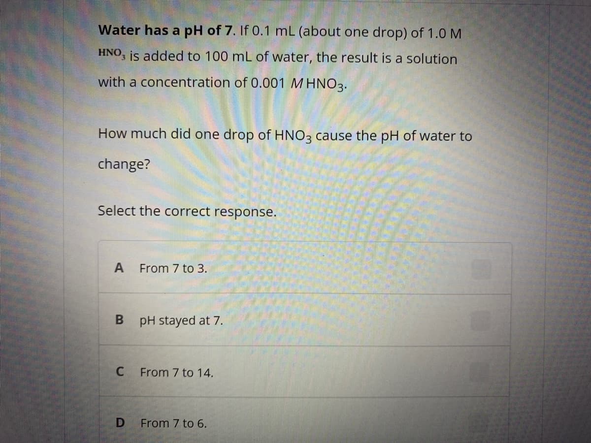 Water has a pH of 7. If 0.1 mL (about one drop) of 1.0 M
HNO, is added to 100 mL of water, the result is a solution
with a concentration of 0.001 M HNO3.
How much did one drop of HNO3 cause the pH of water to
change?
Select the correct response.
A
From 7 to 3.
pH stayed at 7.
From 7 to 14.
From 7 to 6.
