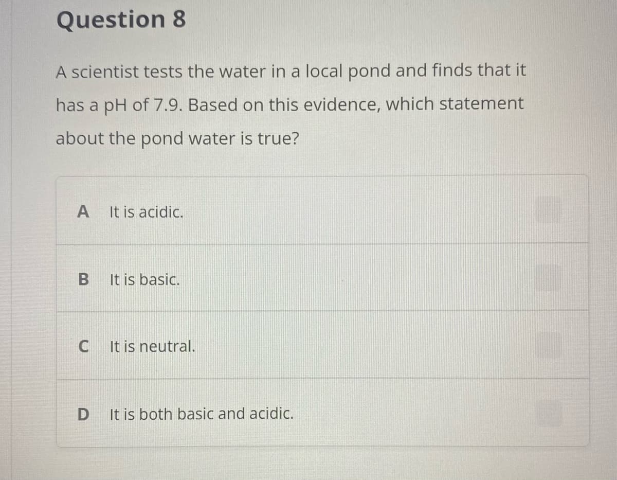 Question 8
A scientist tests the water in a local pond and finds that it
has a pH of 7.9. Based on this evidence, which statement
about the pond water is true?
A
It is acidic.
It is basic.
C
It is neutral.
It is both basic and acidic.
