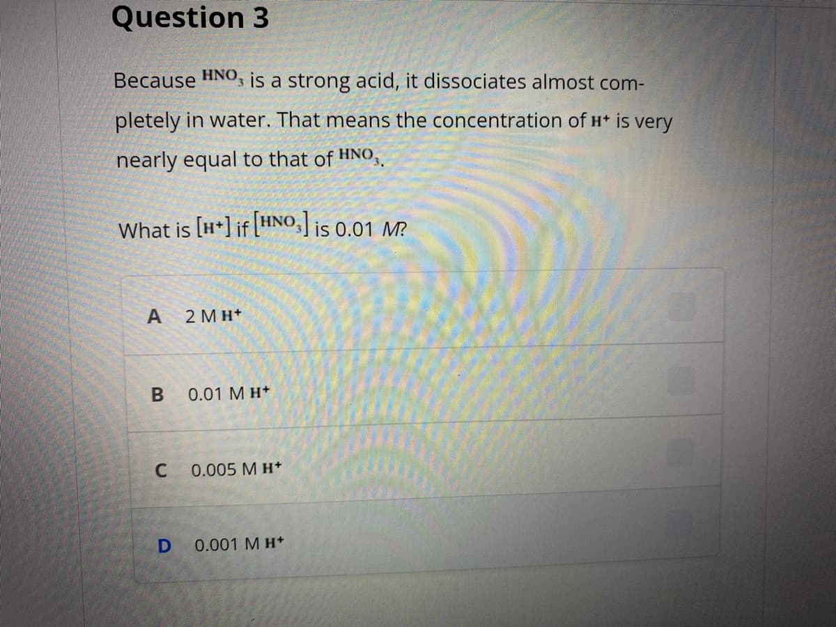 Question 3
Because HNO, is a strong acid, it dissociates almost com-
pletely in water. That means the concentration of H* is very
nearly equal to that of HNO,
What is [H*] if HNO,] is 0.01 M.
A
2 MH+
0.01 M H+
0.005 M H+
0.001 M H+
