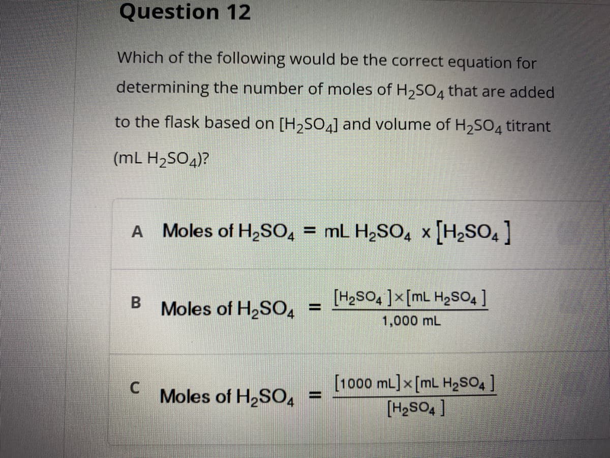 Question 12
Which of the following would be the correct equation for
determining the number of moles of H2S04 that are added
to the flask based on [H2SO4] and volume of H2SO4 titrant
(mL H2SO4)?
A Moles of H2SO, = mL H2SO, x [H2SO,]
[H2SO, ]x[mL H2SO4 ]
Moles of H2SO, =
1,000 mL
[1000 mL] x [mL H2SO ]
[H2SO4 ]
Moles of H2SO4 =
%3D
