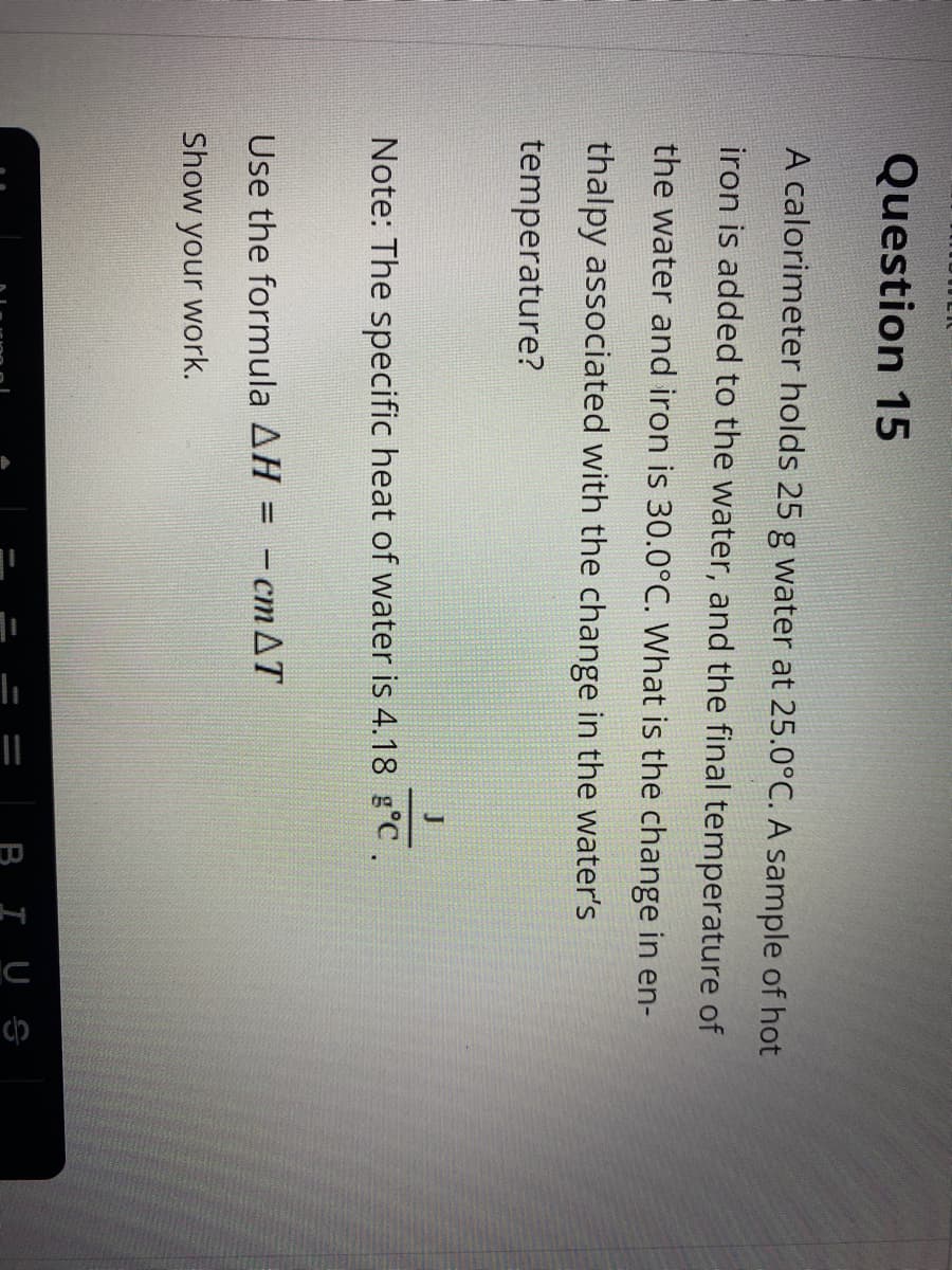 ||
Question 15
A calorimeter holds 25 g water at 25.0°C. A sample of hot
iron is added to the water, and the final temperature of
the water and iron is 30.0°C. What is the change in en-
thalpy associated with the change in the water's
temperature?
Note: The specific heat of water is 4.18 g°c.
Use the formula AH = - cm AT
%3D
Show your work.
IUS
