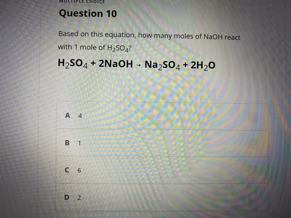 ICE
Question 10
Based on this equation, how many moles of NaOH react
with 1 mole of H2SO4?
H,SO4+ 2NAOH - NaɔsO4 + 2H20
А 4
1
6.
D 2
