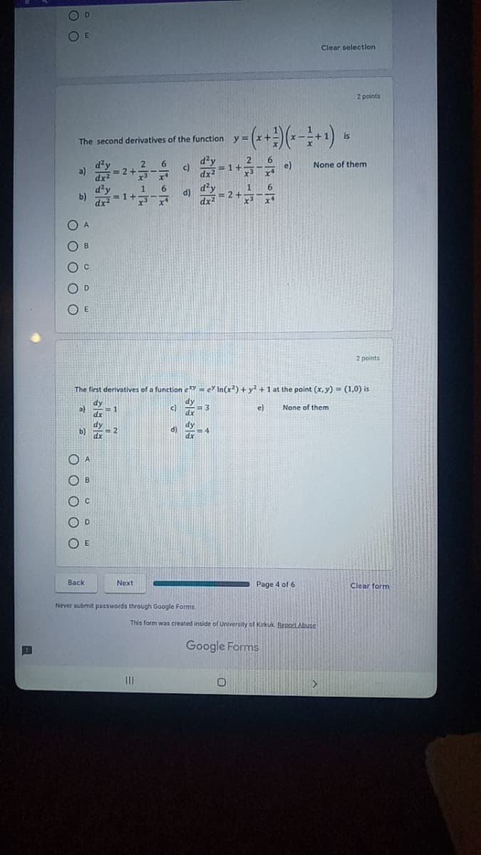 O D
Clear selectlon
2 points
is
The second derivatives of the function y =
d?y
a)
2
None of them
c)
dx
d'y
1 6
2+
1
b)
= 1+
d)
dx
dx2
O A
O B
O c
O D
O E
2 points
The first derivatives of a function e = e In(x?) + y? +1 at the point (x,y) = (1,0) is
dy
dy
c)
e)
None of them
a)
1
dx
dy
b)
dx
dy
d)
dx
D.
E
Back
Next
Page 4 of 6
Clear form
Never submit passwords through Gaogle Forms.
This form was created inside of University of Kirkuk. BeportAbude
Google Forms
III
O O C
