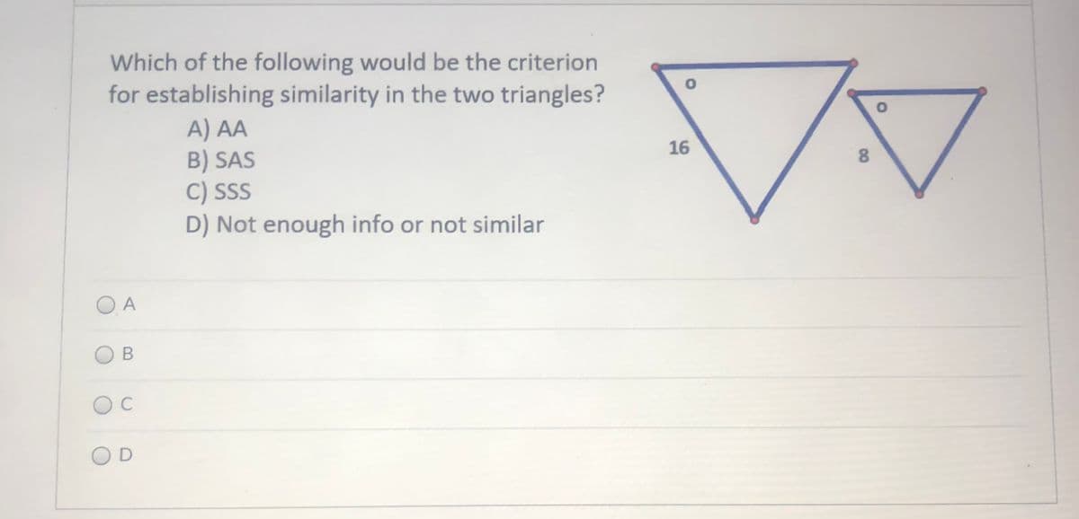 Which of the following would be the criterion
for establishing similarity in the two triangles?
A) AA
B) SAS
C) SSS
D) Not enough info or not similar
16
8.
O A
C
OD
