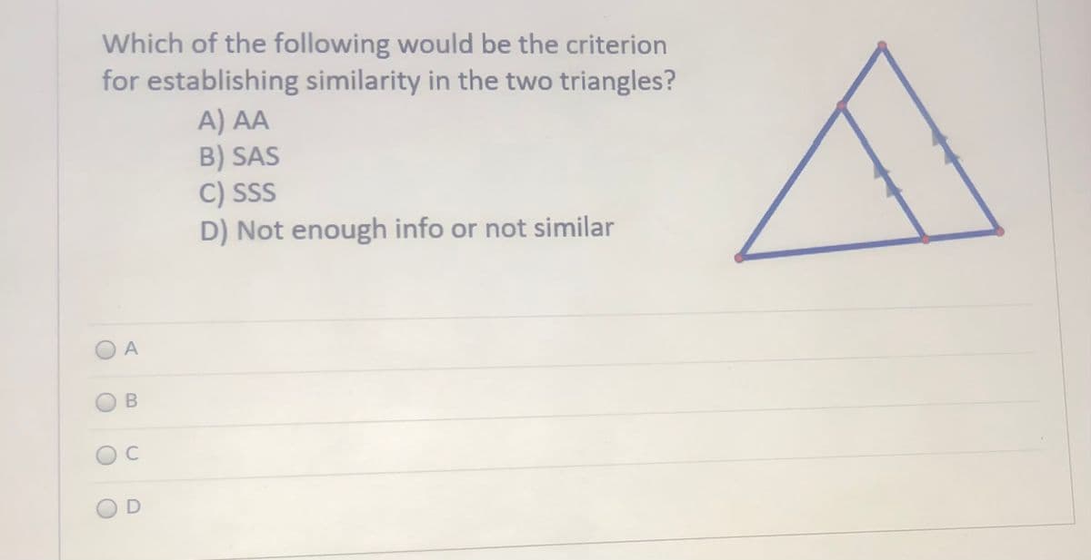 Which of the following would be the criterion
for establishing similarity in the two triangles?
A) AA
B) SAS
C) SS
D) Not enough info or not similar
A
C
D
