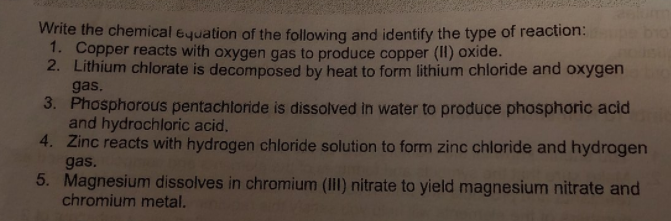 Write the chemical equation of the following and identify the type of reaction:
1. Copper reacts with oxygen gas to produce copper (II) oxide.
2. Lithium chlorate is decomposed by heat to form lithium chloride and oxygen
gas.
3. Phosphorous pentachloride is dissolved in water to produce phosphoric acid
and hydrochloric acid.
4. Zinc reacts with hydrogen chloride solution to form zinc chloride and hydrogen
gas.
5. Magnesium dissolves in chromium (III) nitrate to yield magnesium nitrate and
chromium metal.

