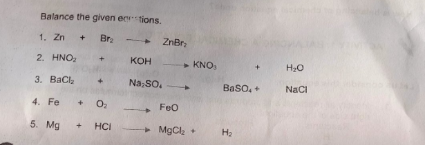 Balance the given ecr tions.
1. Zn + Br2
ZnBrz
2. HNO2
Кон
> KNO,
H20
3. ВаCl,
Na,SO.
Baso, +
NaCI
4. Fe
+
O2
Feo
5. Mg
HCI
> MgCl2 +
H2
