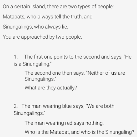 On a certain island, there are two types of people:
Matapats, who always tell the truth, and
Sinungalings, who always lie.
You are approached by two people.
1. The first one points to the second and says, "He
is a Sinungaling."
The second one then says, "Neither of us are
Sinungalings."
What are they actually?
2. The man wearing blue says, "We are both
Sinungalings."
The man wearing red says nothing.
Who is the Matapat, and who is the Sinungaling?
