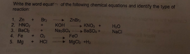 Write the word equatin of the following chemical equations and identify the type of
reaction:
1. Zn + Br2
2. HNO2 +
3. ВаCla
4. Fe
5. Mg
ZnBr2
+ KNO3 +
+ BasO, +
FeO
КОН
H20
NaCl
NazSO4
+ O2
HCI
MgCl2 +H2
