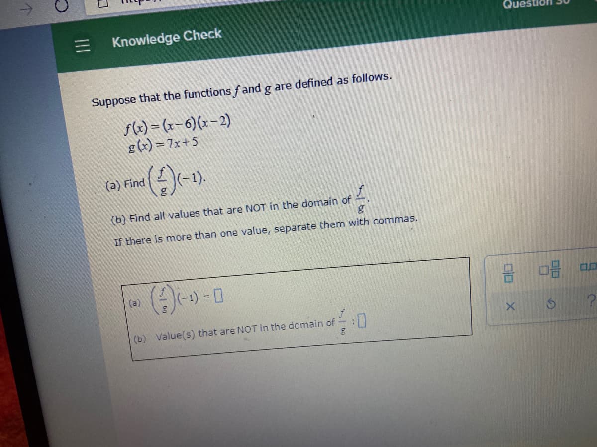 Que
Knowledge Check
Suppose that the functions f and g are defined as follows.
f(x) = (x-6)(x-2)
g (x) = 7x+5
(a) Find
(-1).
(b) Find all values that are NOT in the domain of
If there is more than one value, separate them with commas.
(a)
(-1)
= ||
(b) Value(s) that are NOT in the domain of
D:
II
