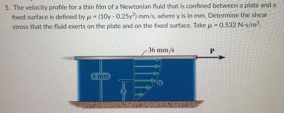 5. The velocity profile for a thin film of a Newtonian fluid that is confined between a plate and a
fixed surface is defined by u = (10y - 0.25y2) mm/s, where y is in mm. Determine the shear
stress that the fluid exerts on the plate and on the fixed surface. Take = 0.532 N-s/m².
μ
4 mm
36 mm/s
Du
24
P
OOONO