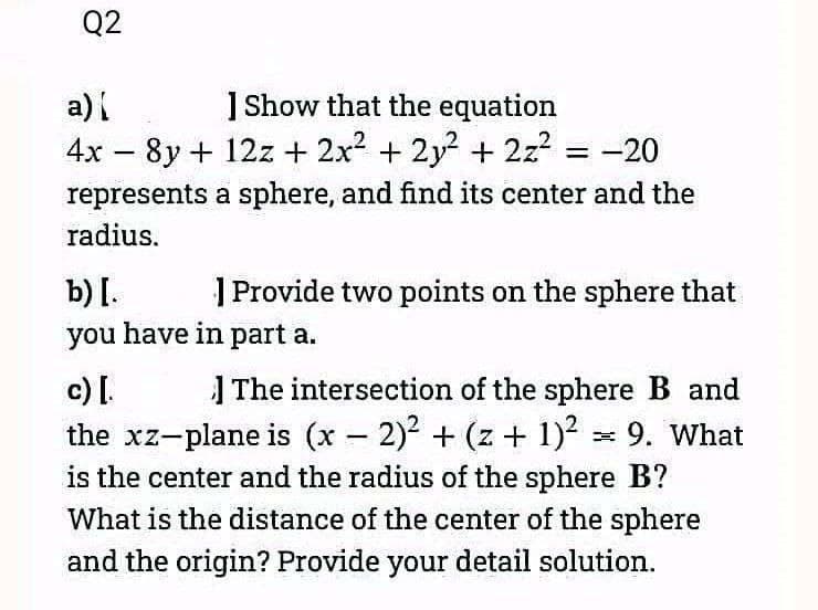 Q2
a) [
] Show that the equation
4x - 8y + 12z+ 2x² + 2y² + 2z² = -2
-20
represents a sphere, and find its center and the
radius.
b) [.
you have in part a.
Provide two points on the sphere that
c) [.
The intersection of the sphere B and
the xz-plane is (x - 2)² + (z + 1)² = 9. What
is the center and the radius of the sphere B?
What is the distance of the center of the sphere
and the origin? Provide your detail solution.