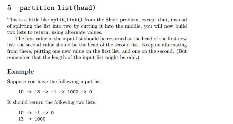 5 partition_list (head)
This is a little like split_list() from the Short problem, except that, instead
of splitting the list into two by cutting it into the middle, you will now build
two lists to return, using alternate values.
The first value in the input list should be returned at the head of the first new
list; the second value should be the head of the second list. Keep on alternating
from there, putting one new value on the first list, and one on the second. (But
remember that the length of the input list might be odd.)
Example
Suppose you have the following input list:
10 - 13 -> -1 -> 1000 - 0
It should return the following two lists:
10
1
0
13 -> 1000