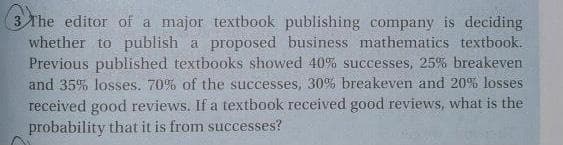 3 The editor of a major textbook publishing company is deciding
whether to publish a proposed business mathematics textbook.
Previous published textbooks showed 40% successes, 25% breakeven
and 35% losses. 70% of the successes, 30% breakeven and 20% losses
received good reviews. If a textbook received good reviews, what is the
probability that it is from successes?
