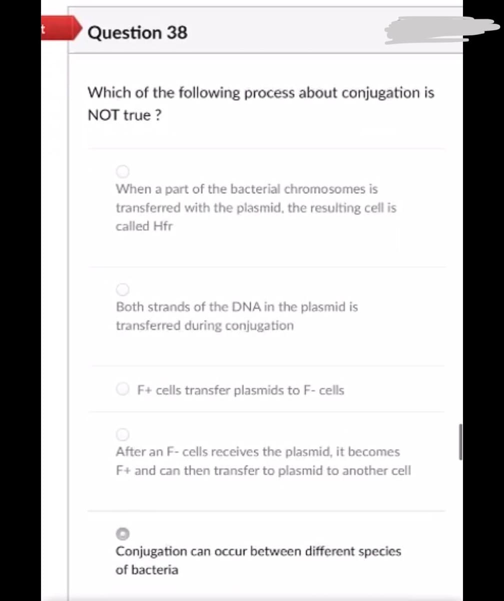 Question 38
Which of the following process about conjugation is
NOT true ?
When a part of the bacterial chromosomes is
transferred with the plasmid, the resulting cell is
called Hfr
Both strands of the DNA in the plasmid is
transferred during conjugation
O F+ cells transfer plasmids to F- cells
After an F- cells receives the plasmid, it becomes
F+ and can then transfer to plasmid to another cell
Conjugation can occur between different species
of bacteria
