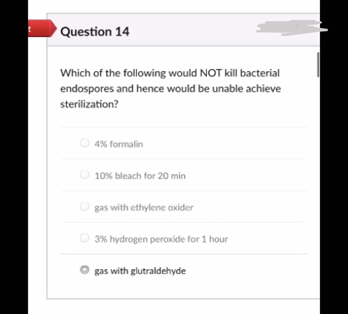 Question 14
Which of the following would NOT kill bacterial
endospores and hence would be unable achieve
sterilization?
4% formalin
10% bleach for 20 min
gas with ethylene oxider
3% hydrogen peroxide for 1 hour
gas with glutraldehyde

