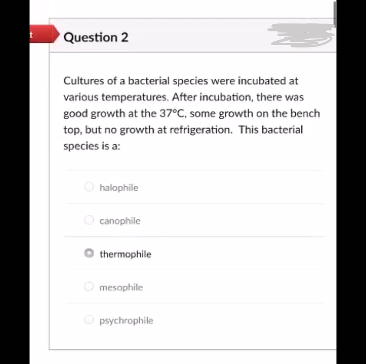 Question 2
Cultures of a bacterial species were incubated at
various temperatures. After incubation, there was
good growth at the 37°C, some growth on the bench
top, but no growth at refrigeration. This bacterial
species is a:
halophile
canophile
thermophile
mesophile
psychrophile
